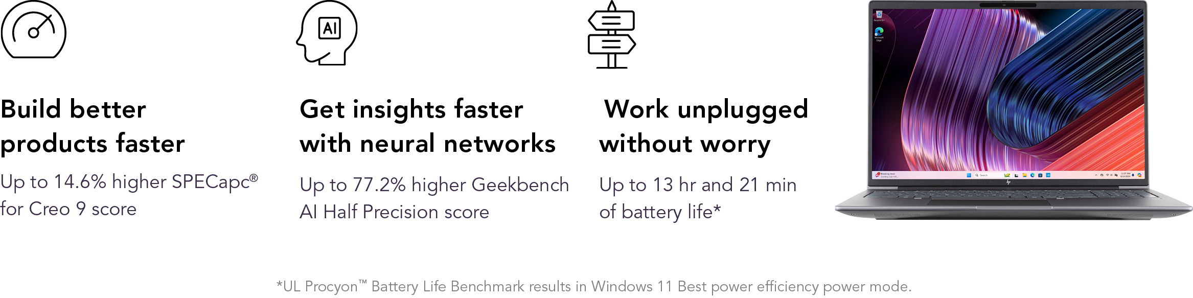 Build better products faster. Up to 14.6 percent higher SPECapc for Creo 9 score. Get insights faster with neural networks. Up to 77.2 percent higher Geekbench AI Half Precision score. Work unplugged without worry. Up to 13 hours and 21 minutes of battery life*. *UL Procyon Battery Life Benchmark results In Windows 11 Best power efficiency power mode.