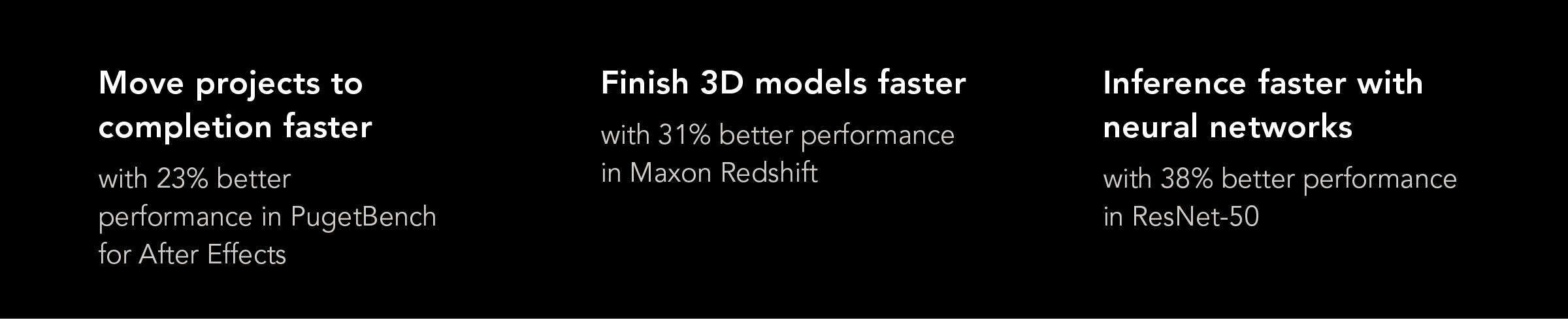 Move projects to completion faster with 23% better performance in PugetBench for After Effects. Finish 3D models faster with 31% better performance in Maxon Redshift. Inference faster with neural networks with 38% better performance in ResNet-50. 