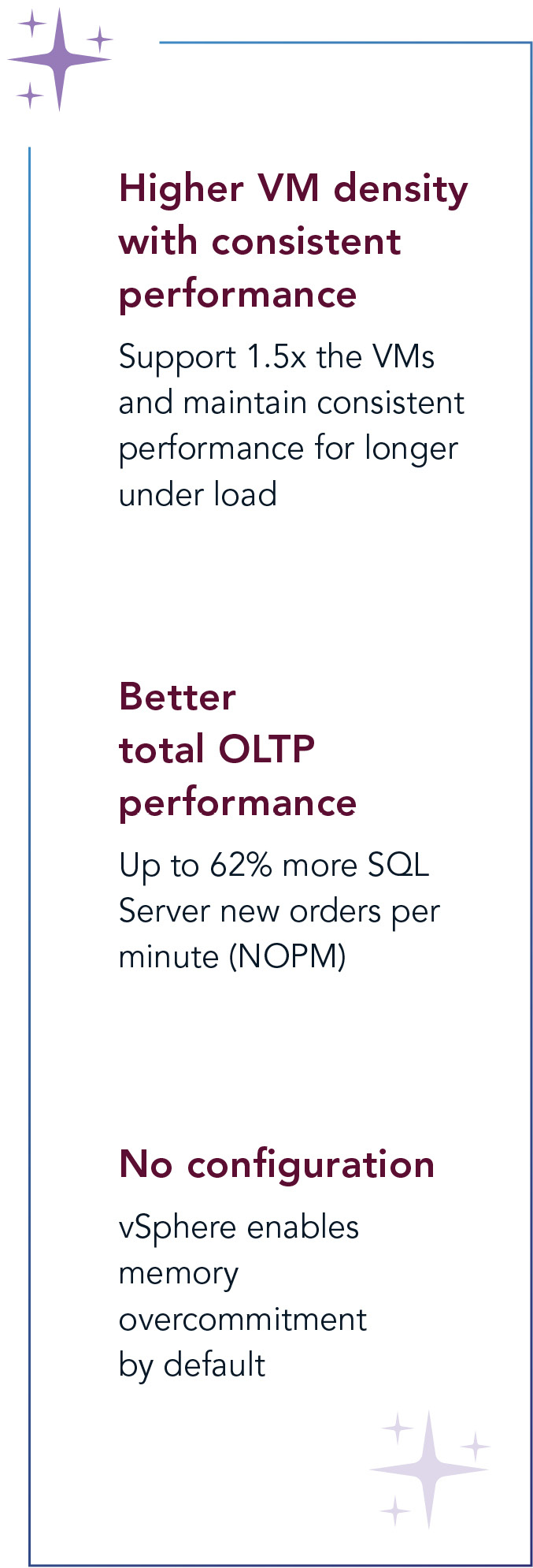 Higher VM density with consistent performance: Support 1.5 times the VMs and maintain consistent performance for longer under load. Better total OLTP performance: Up to 62 percent more SQL Server new orders per minute. No configuration: vSphere enables memory overcommitment by default. 