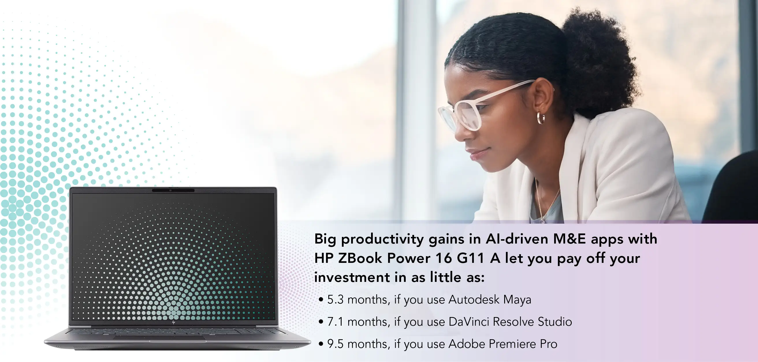 A woman wearing glasses with a dark, curly ponytail looks focused as she types on her open laptop. Big productivity gains in AI-driven M&E apps with HP ZBook Power 16 G11 A let you pay off your investment in as little as: 5.3 months, if you use Autodesk Maya; 7.1 months, if you use DaVinci Resolve Studio; 9.5 months, if you use Adobe Premiere Pro.